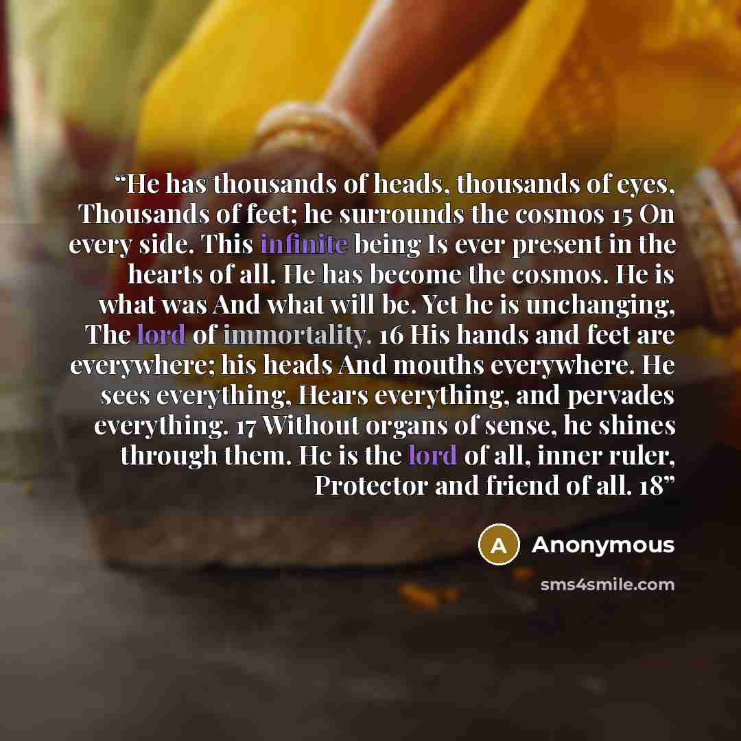 “He has thousands of heads, thousands of eyes, Thousands of feet; he surrounds the cosmos 15 On every side. This infinite being Is ever present in the hearts of all. He has become the cosmos. He is what was And what will be. Yet he is unchanging, The lord of immortality. 16 His hands and feet are…” quote by Anonymous