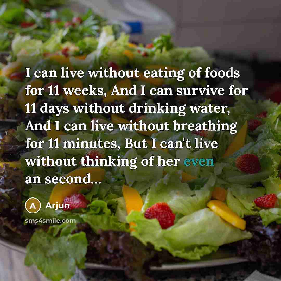 “I can live without eating of foods for 11 weeks, And I can survive for 11 days without drinking water, And I can live without breathing for 11 minutes, But I can't live without thinking of her even an second…” quote by Arjun