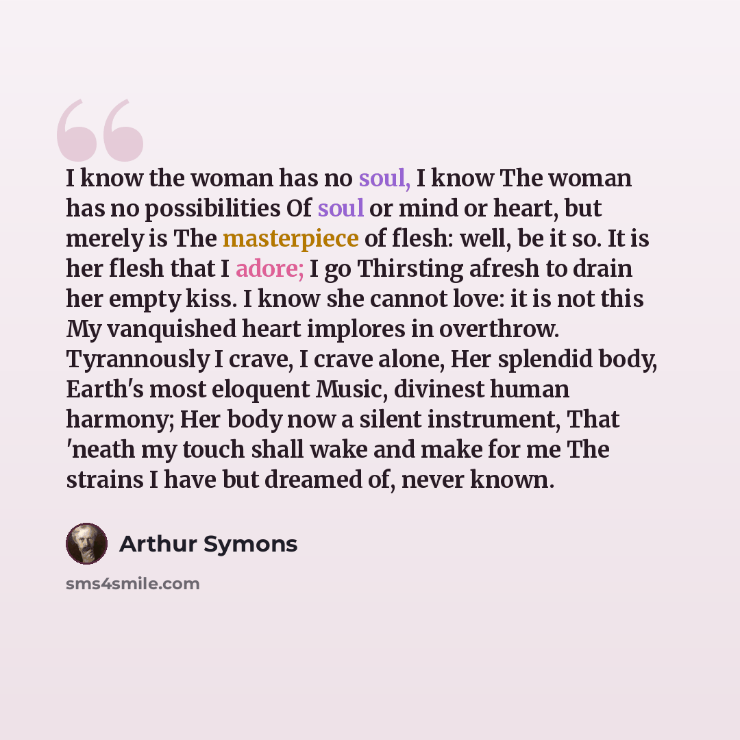 “I know the woman has no soul, I know The woman has no possibilities Of soul or mind or heart, but merely is The masterpiece of flesh: well, be it so. It is her flesh that I adore; I go Thirsting afresh to drain her empty kiss. I know she cannot love: it is not this My vanquished heart implores in…” quote by Arthur Symons