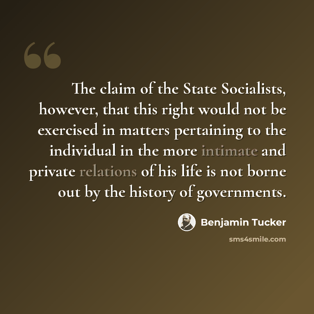 “The claim of the State Socialists, however, that this right would not be exercised in matters pertaining to the individual in the more intimate and private relations of his life is not borne out by the history of governments.” quote by Benjamin Tucker