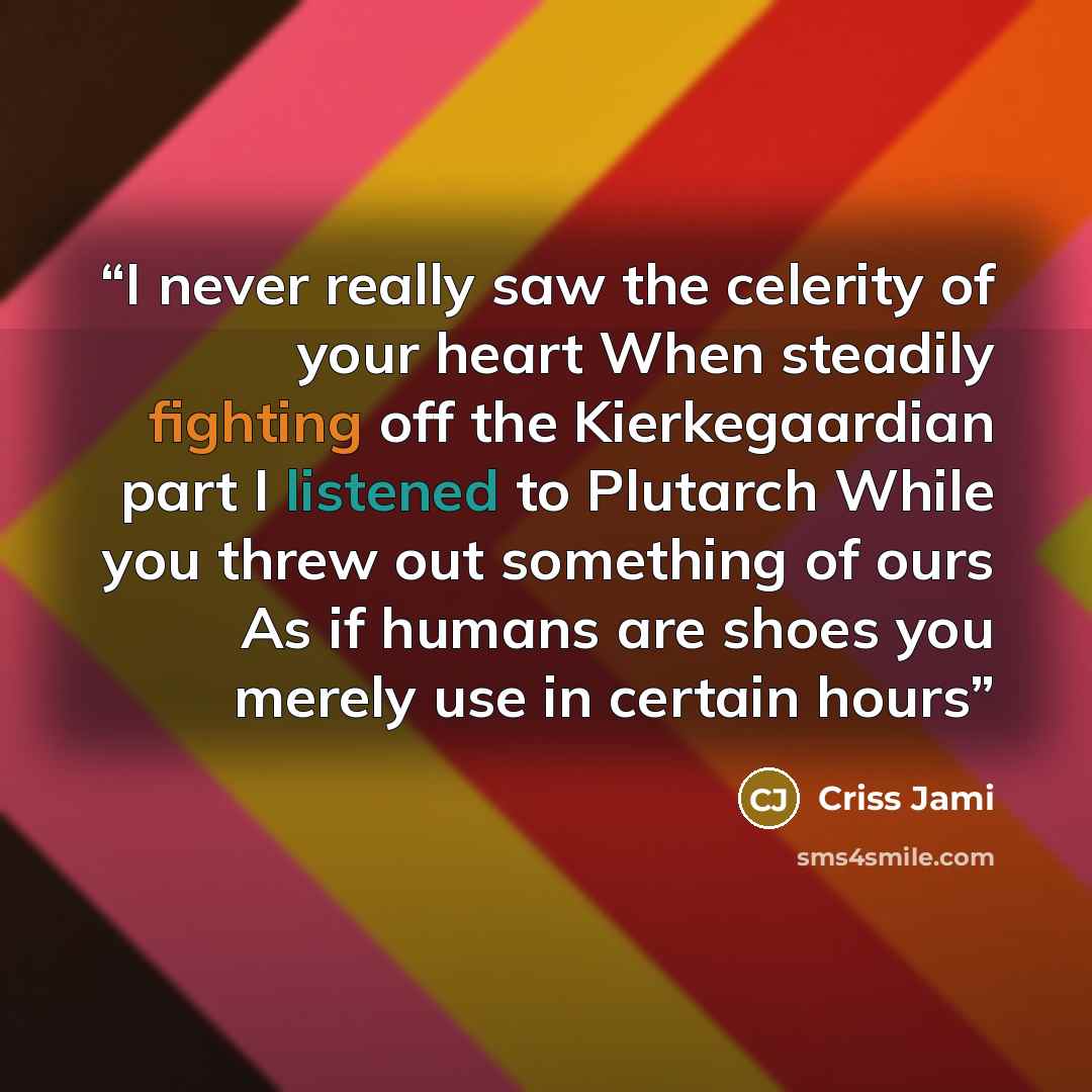 “I never really saw the celerity of your heart When steadily fighting off the Kierkegaardian part I listened to Plutarch While you threw out something of ours As if humans are shoes you merely use in certain hours” quote by Criss Jami