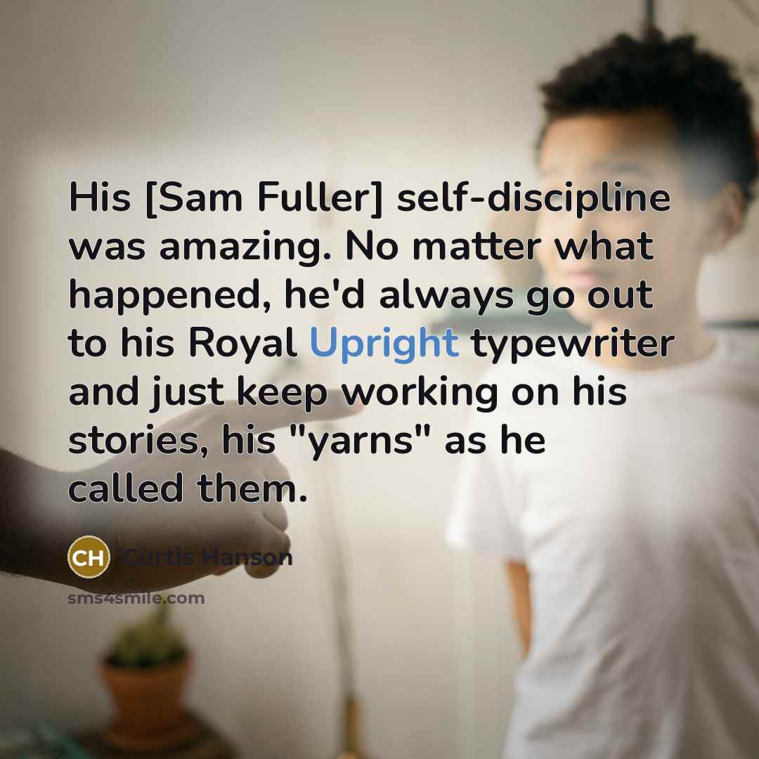 “His [Sam Fuller] self-discipline was amazing. No matter what happened, he'd always go out to his Royal Upright typewriter and just keep working on his stories, his "yarns" as he called them.” quote by Curtis Hanson