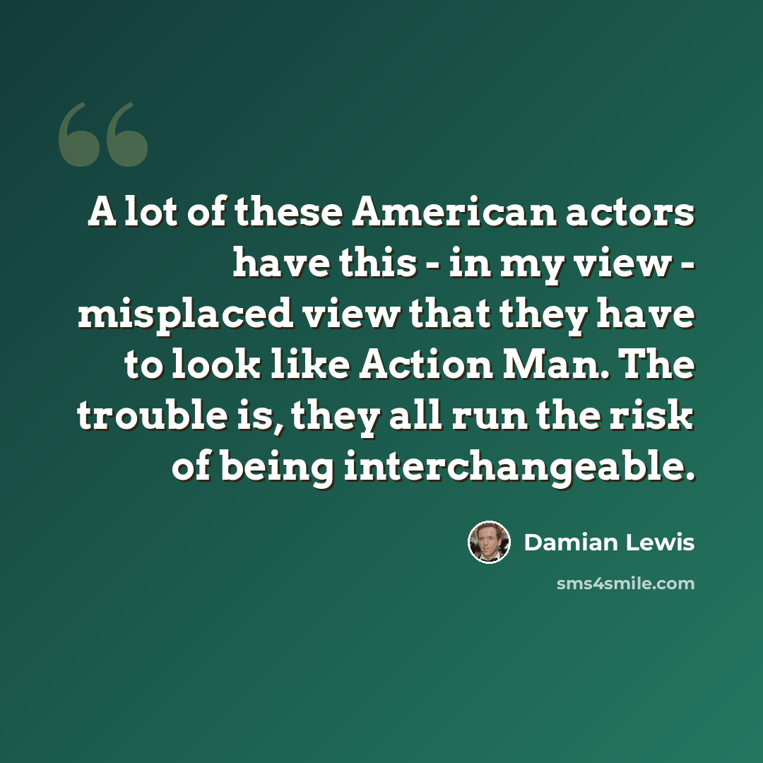 “A lot of these American actors have this - in my view - misplaced view that they have to look like Action Man. The trouble is, they all run the risk of being interchangeable.” quote by Damian Lewis