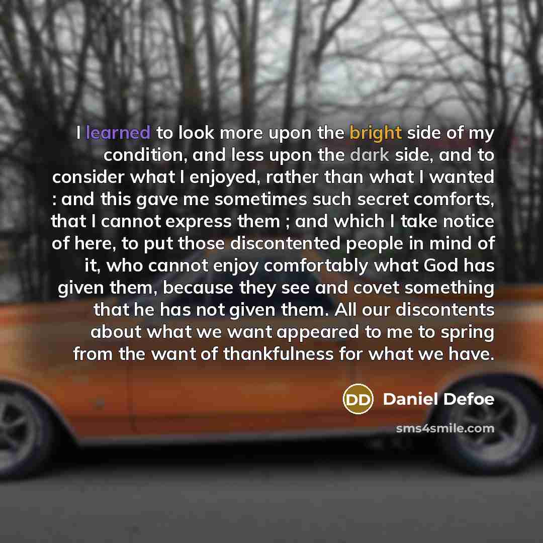 “I learned to look more upon the bright side of my condition, and less upon the dark side, and to consider what I enjoyed, rather than what I wanted : and this gave me sometimes such secret comforts, that I cannot express them ; and which I take notice of here, to put those discontented people in…” quote by Daniel Defoe