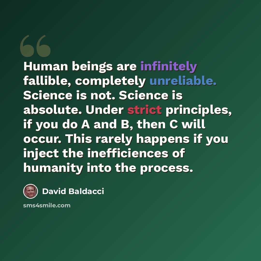 “Human beings are infinitely fallible, completely unreliable. Science is not. Science is absolute. Under strict principles, if you do A and B, then C will occur. This rarely happens if you inject the inefficiences of humanity into the process.” quote by David Baldacci