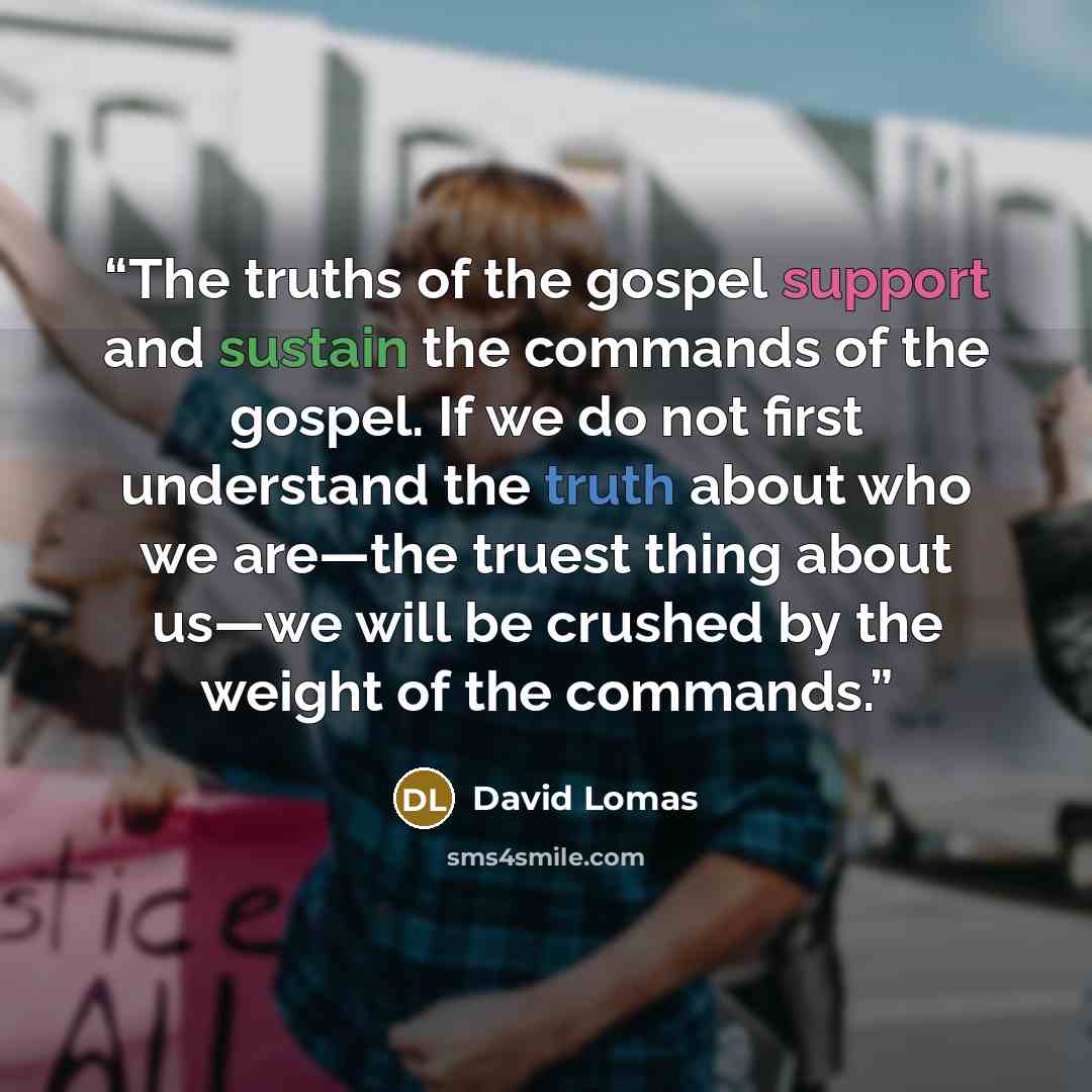 “The truths of the gospel support and sustain the commands of the gospel. If we do not first understand the truth about who we are—the truest thing about us—we will be crushed by the weight of the commands.” quote by David Lomas