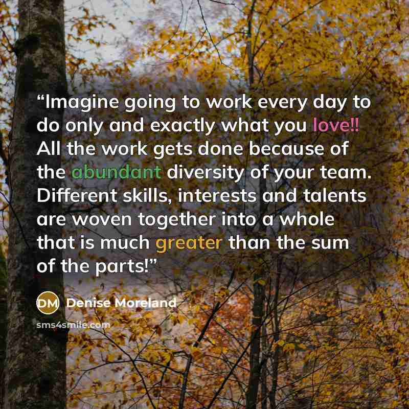 “Imagine going to work every day to do only and exactly what you love!! All the work gets done because of the abundant diversity of your team. Different skills, interests and talents are woven together into a whole that is much greater than the sum of the parts!” quote by Denise Moreland