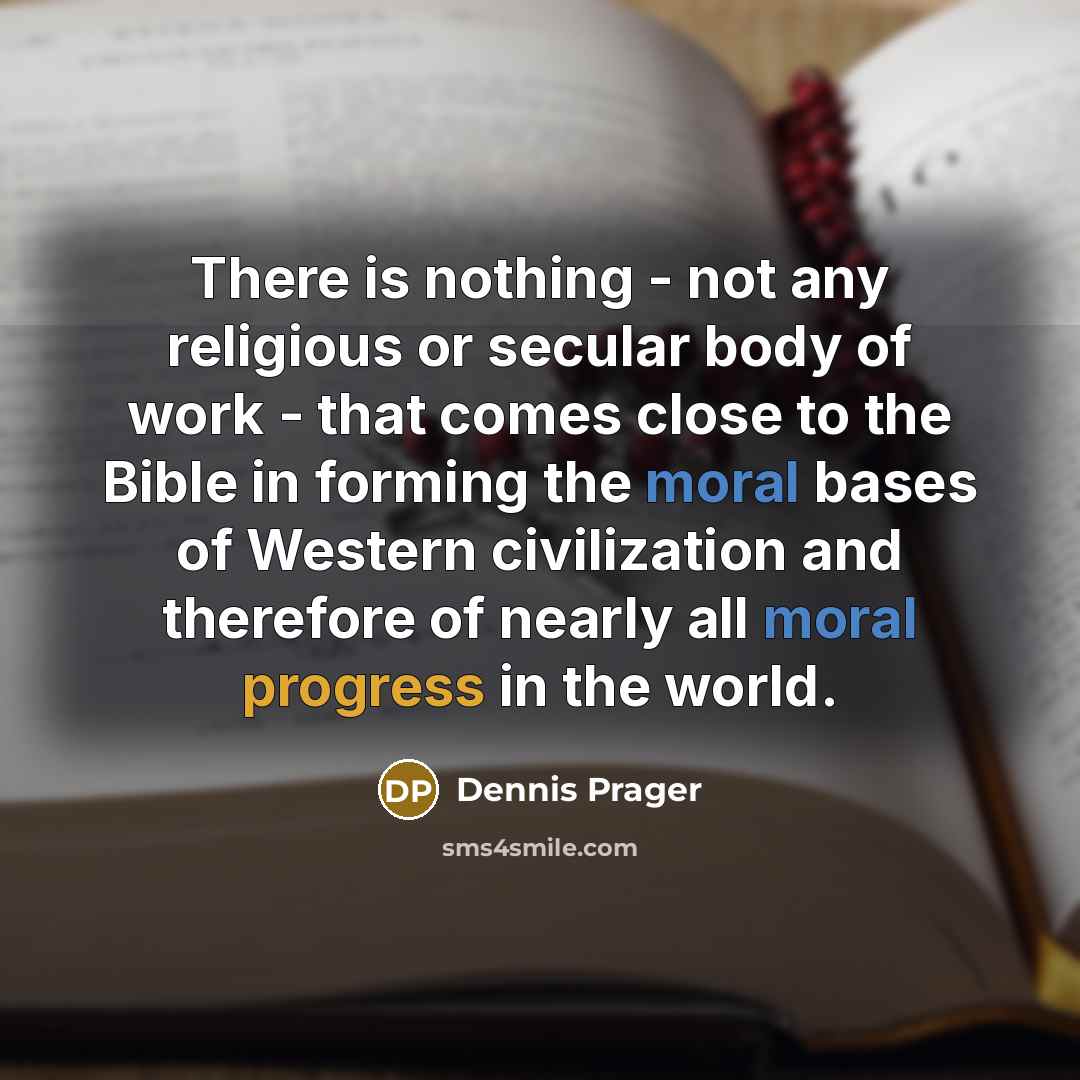 “There is nothing - not any religious or secular body of work - that comes close to the Bible in forming the moral bases of Western civilization and therefore of nearly all moral progress in the world.” quote by Dennis Prager