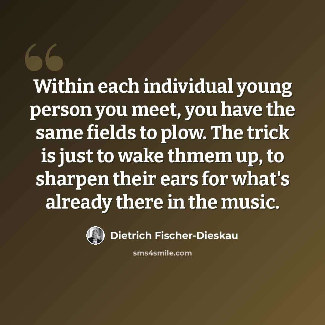“Within each individual young person you meet, you have the same fields to plow. The trick is just to wake thmem up, to sharpen their ears for what's already there in the music.” quote by Dietrich Fischer-Dieskau