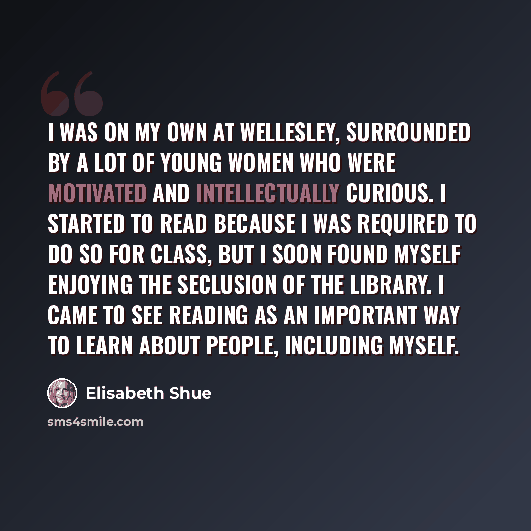 “I was on my own at Wellesley, surrounded by a lot of young women who were motivated and intellectually curious. I started to read because I was required to do so for class, but I soon found myself enjoying the seclusion of the library. I came to see reading as an important way to learn about…” quote by Elisabeth Shue