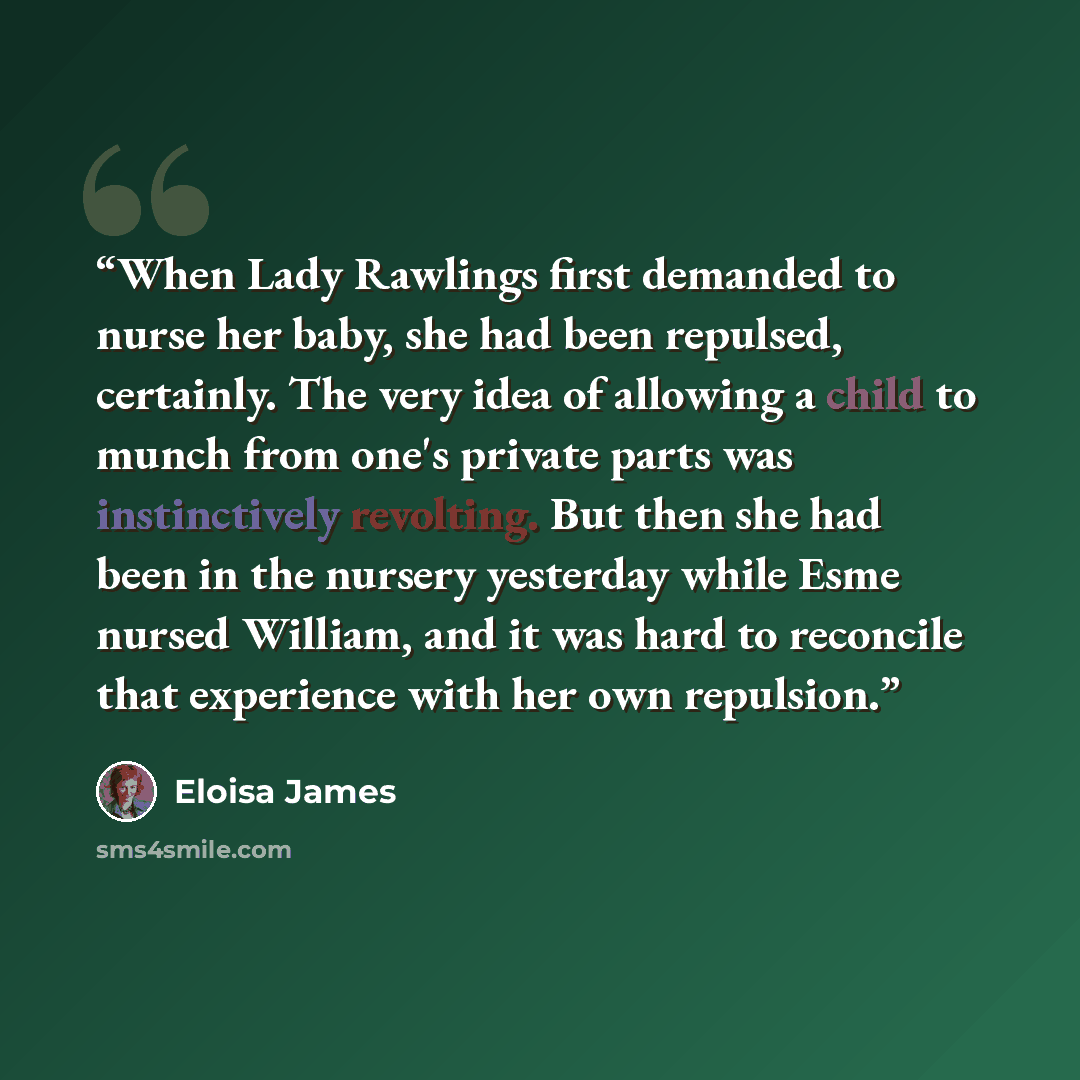 “When Lady Rawlings first demanded to nurse her baby, she had been repulsed, certainly. The very idea of allowing a child to munch from one's private parts was instinctively revolting. But then she had been in the nursery yesterday while Esme nursed William, and it was hard to reconcile that…” quote by Eloisa James