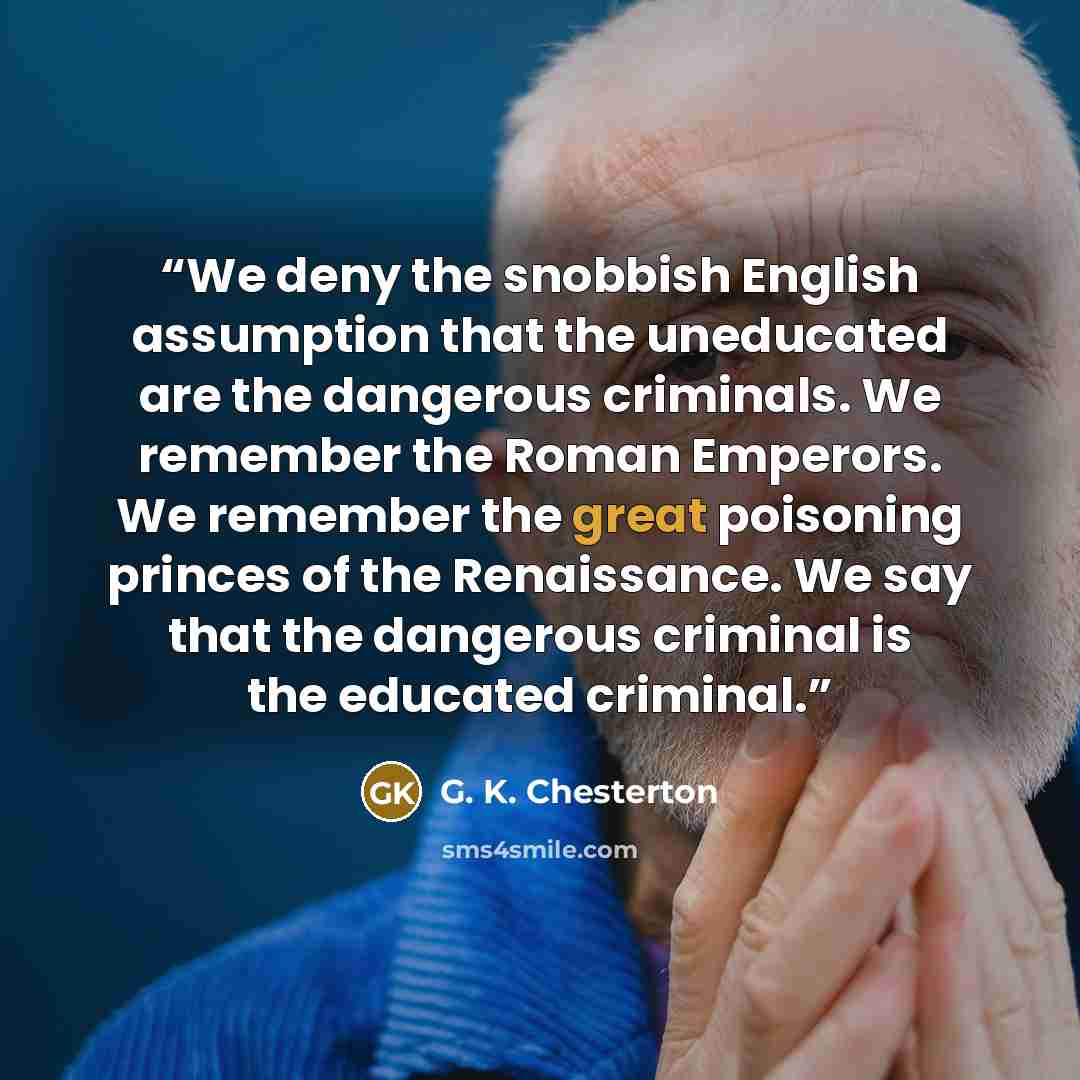 “We deny the snobbish English assumption that the uneducated are the dangerous criminals. We remember the Roman Emperors. We remember the great poisoning princes of the Renaissance. We say that the dangerous criminal is the educated criminal.” quote by G. K. Chesterton