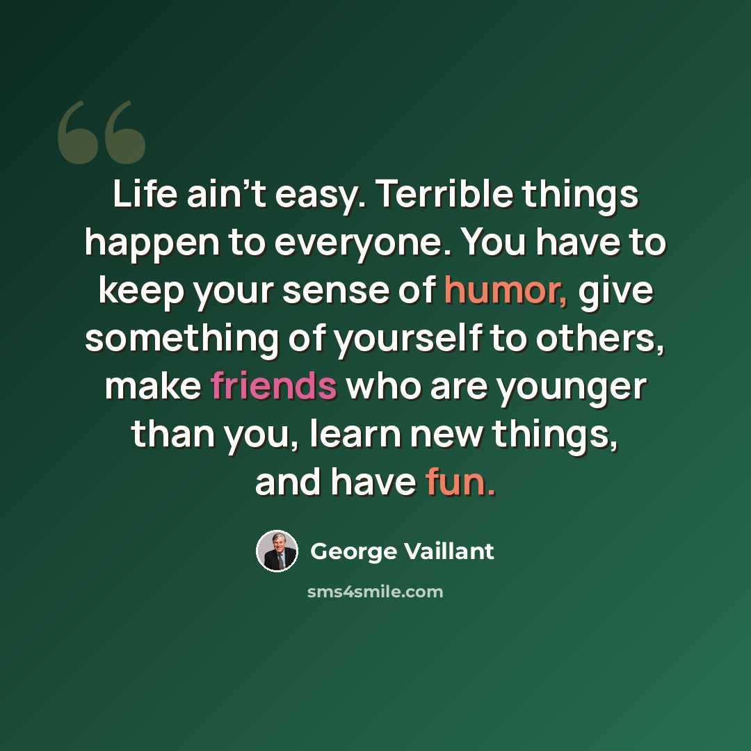 “Life ain't easy. Terrible things happen to everyone. You have to keep your sense of humor, give something of yourself to others, make friends who are younger than you, learn new things, and have fun.” quote by George Vaillant