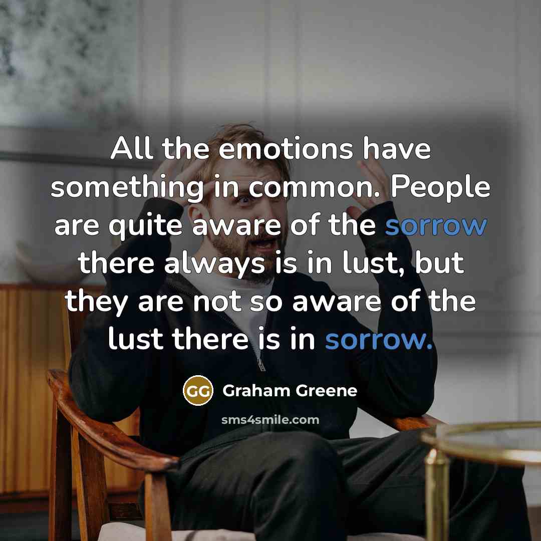 “All the emotions have something in common. People are quite aware of the sorrow there always is in lust, but they are not so aware of the lust there is in sorrow.” quote by Graham Greene