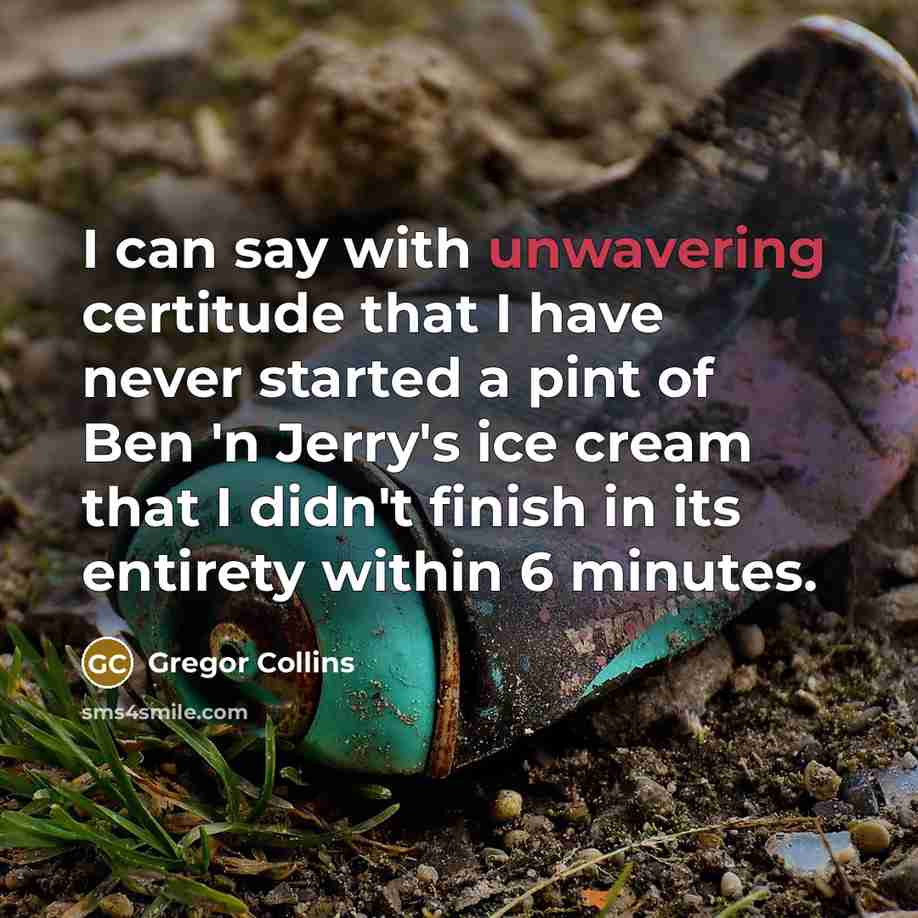 “I can say with unwavering certitude that I have never started a pint of Ben 'n Jerry's ice cream that I didn't finish in its entirety within 6 minutes.” quote by Gregor Collins