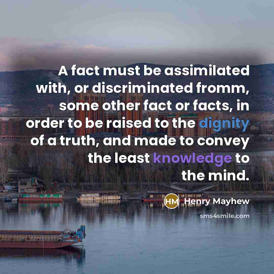 “A fact must be assimilated with, or discriminated fromm, some other fact or facts, in order to be raised to the dignity of a truth, and made to convey the least knowledge to the mind.” quote by Henry Mayhew