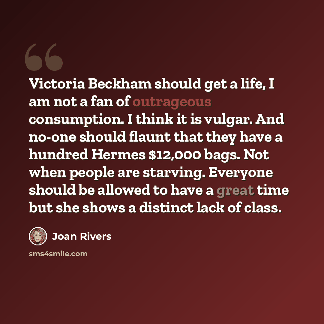 “Victoria Beckham should get a life, I am not a fan of outrageous consumption. I think it is vulgar. And no-one should flaunt that they have a hundred Hermes $12,000 bags. Not when people are starving. Everyone should be allowed to have a great time but she shows a distinct lack of class.” quote by Joan Rivers