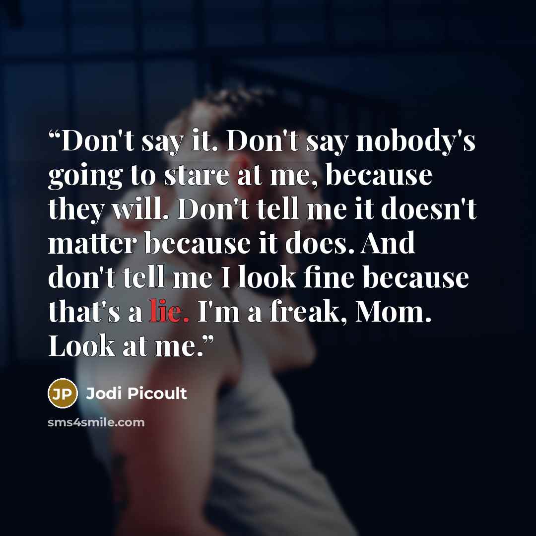 “Don't say it. Don't say nobody's going to stare at me, because they will. Don't tell me it doesn't matter because it does. And don't tell me I look fine because that's a lie. I'm a freak, Mom. Look at me.” quote by Jodi Picoult