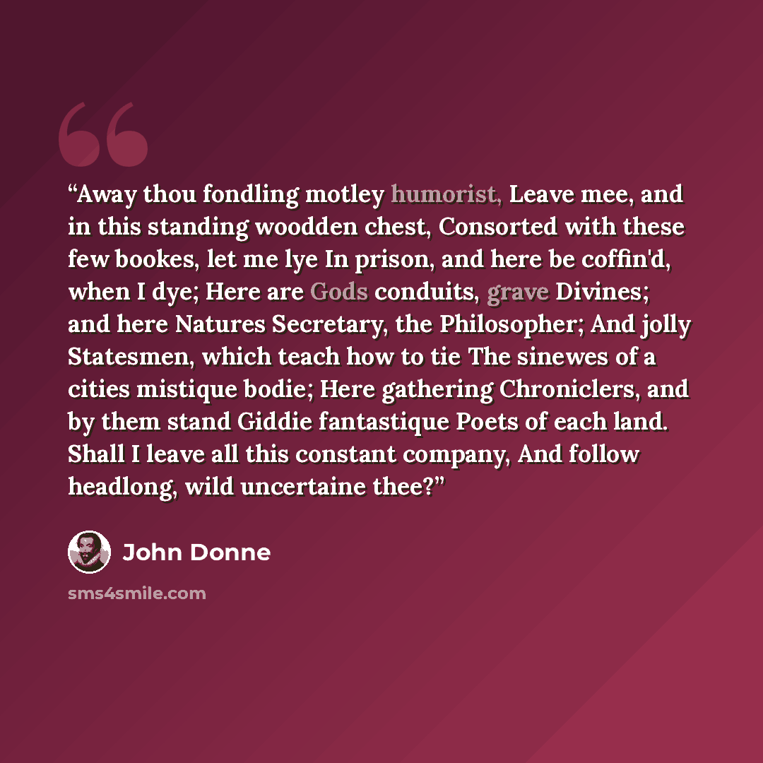 “Away thou fondling motley humorist, Leave mee, and in this standing woodden chest, Consorted with these few bookes, let me lye In prison, and here be coffin'd, when I dye; Here are Gods conduits, grave Divines; and here Natures Secretary, the Philosopher; And jolly Statesmen, which teach how to…” quote by John Donne
