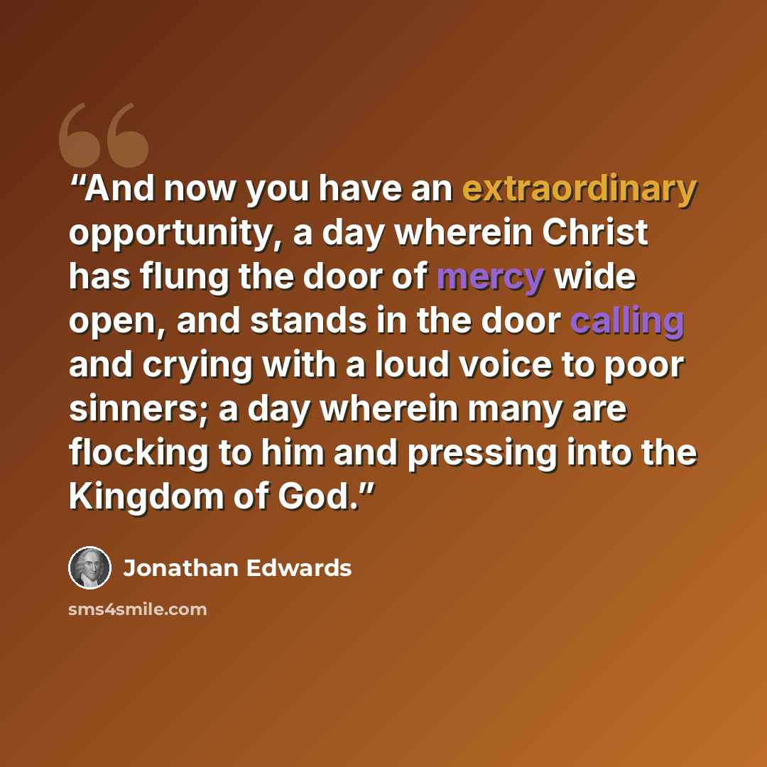 “And now you have an extraordinary opportunity, a day wherein Christ has flung the door of mercy wide open, and stands in the door calling and crying with a loud voice to poor sinners; a day wherein many are flocking to him and pressing into the Kingdom of God.” quote by Jonathan Edwards