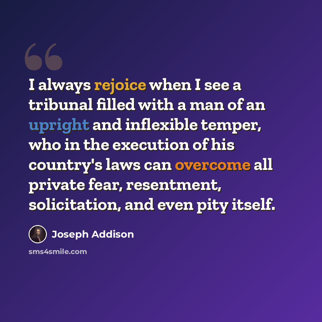 “I always rejoice when I see a tribunal filled with a man of an upright and inflexible temper, who in the execution of his country's laws can overcome all private fear, resentment, solicitation, and even pity itself.” quote by Joseph Addison