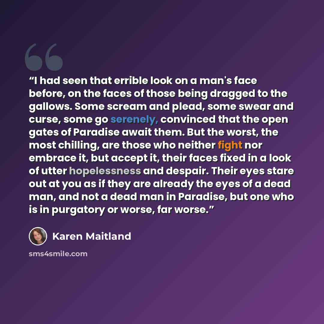 “I had seen that errible look on a man's face before, on the faces of those being dragged to the gallows. Some scream and plead, some swear and curse, some go serenely, convinced that the open gates of Paradise await them. But the worst, the most chilling, are those who neither fight nor embrace…” quote by Karen Maitland