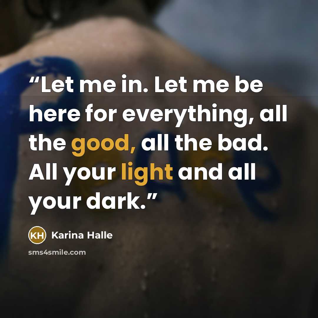 “Let me in. Let me be here for everything, all the good, all the bad. All your light and all your dark.” quote by Karina Halle