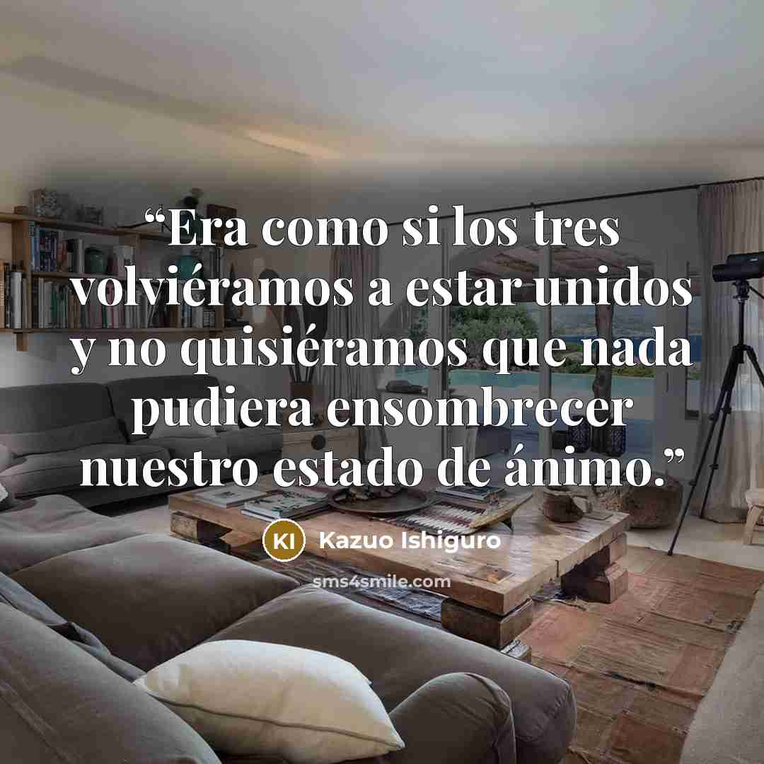“Era como si los tres volviéramos a estar unidos y no quisiéramos que nada pudiera ensombrecer nuestro estado de ánimo.” quote by Kazuo Ishiguro