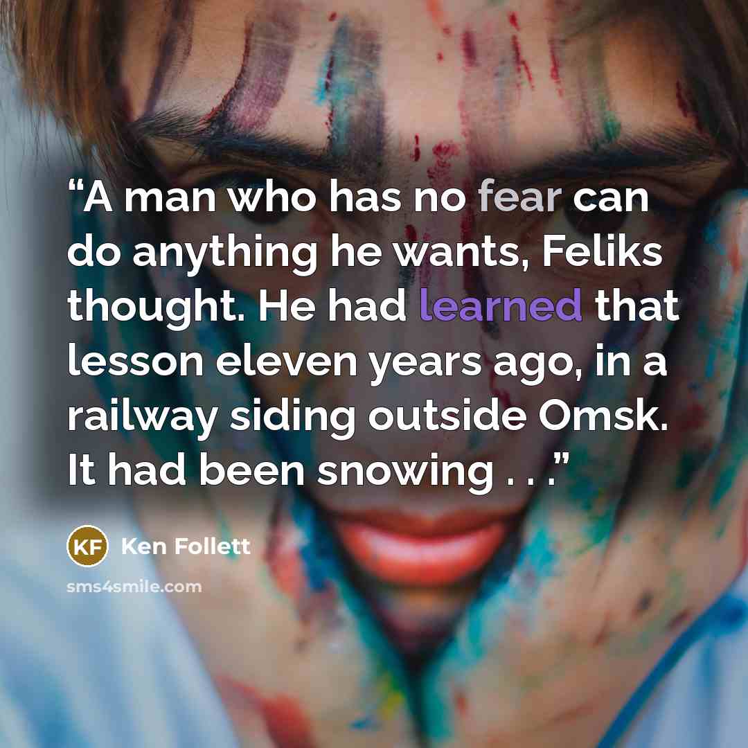 “A man who has no fear can do anything he wants, Feliks thought. He had learned that lesson eleven years ago, in a railway siding outside Omsk. It had been snowing . . .” quote by Ken Follett