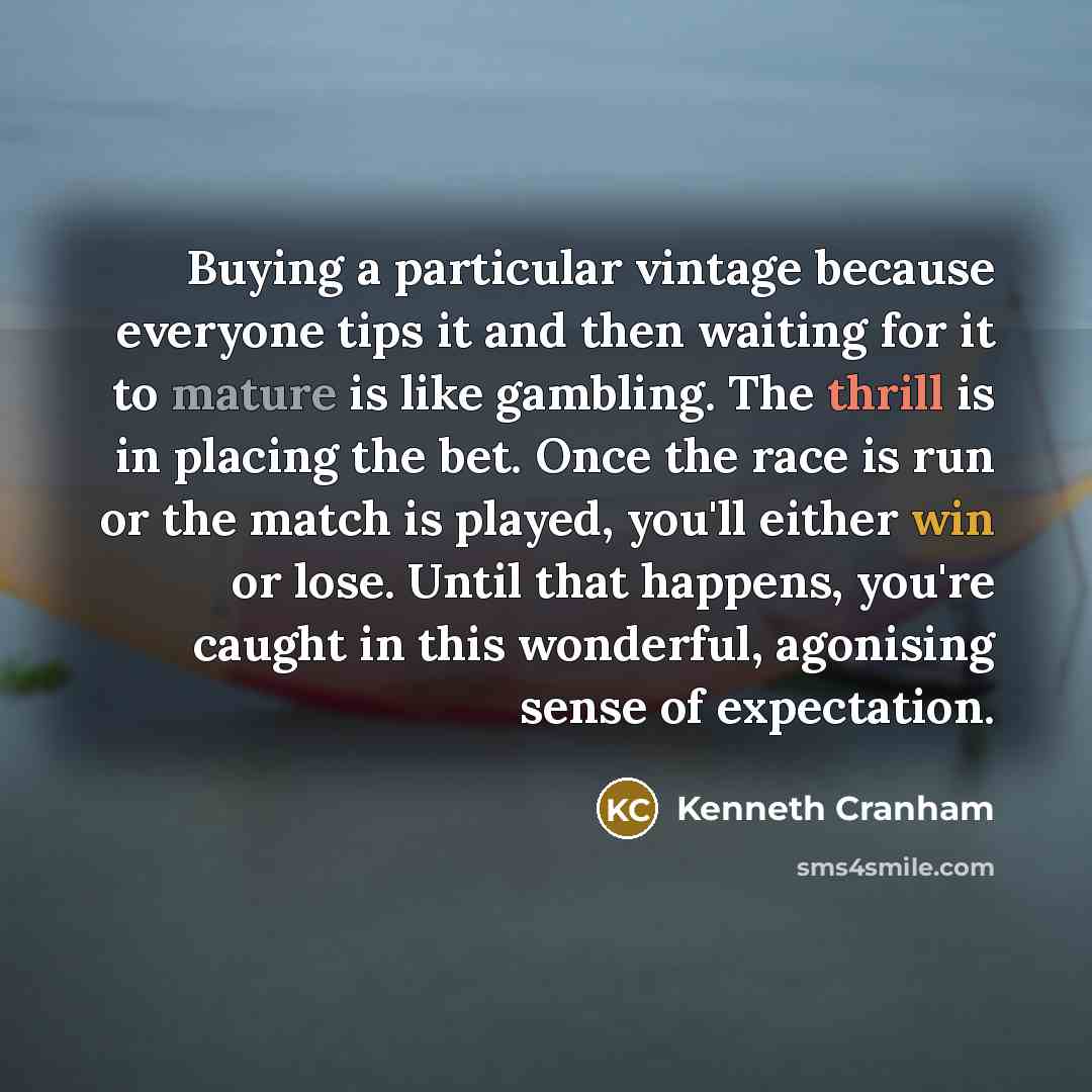 “Buying a particular vintage because everyone tips it and then waiting for it to mature is like gambling. The thrill is in placing the bet. Once the race is run or the match is played, you'll either win or lose. Until that happens, you're caught in this wonderful, agonising sense of expectation.” quote by Kenneth Cranham