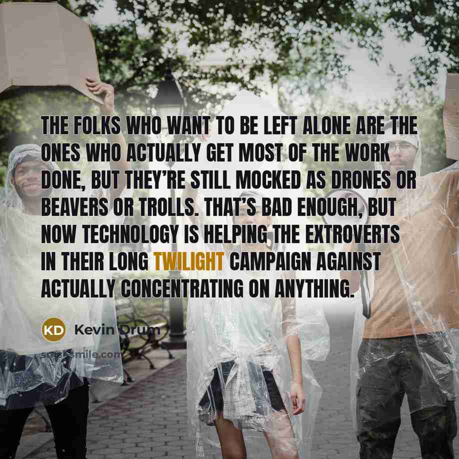 “The folks who want to be left alone are the ones who actually get most of the work done, but they’re still mocked as drones or beavers or trolls. That’s bad enough, but now technology is helping the extroverts in their long twilight campaign against actually concentrating on anything.” quote by Kevin Drum