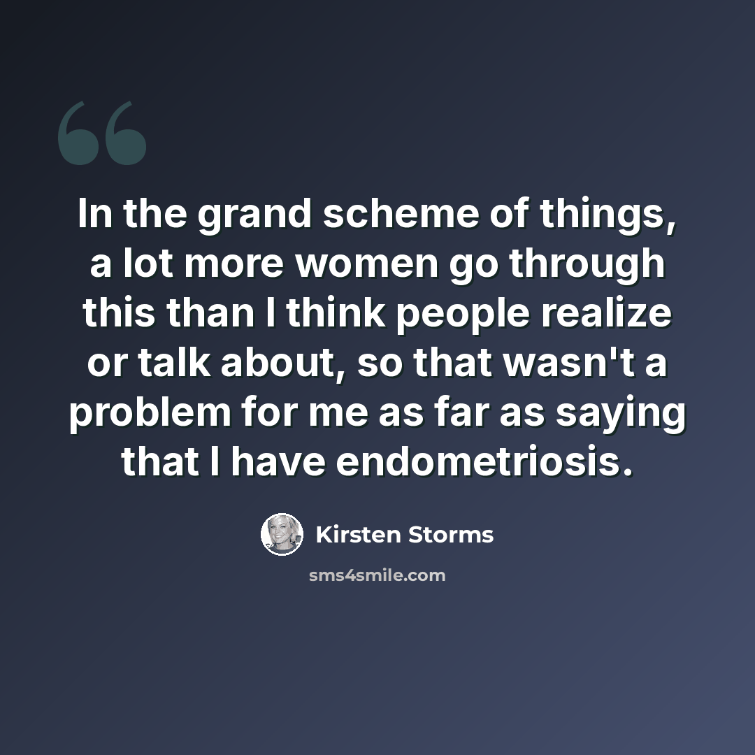 “In the grand scheme of things, a lot more women go through this than I think people realize or talk about, so that wasn't a problem for me as far as saying that I have endometriosis.” quote by Kirsten Storms