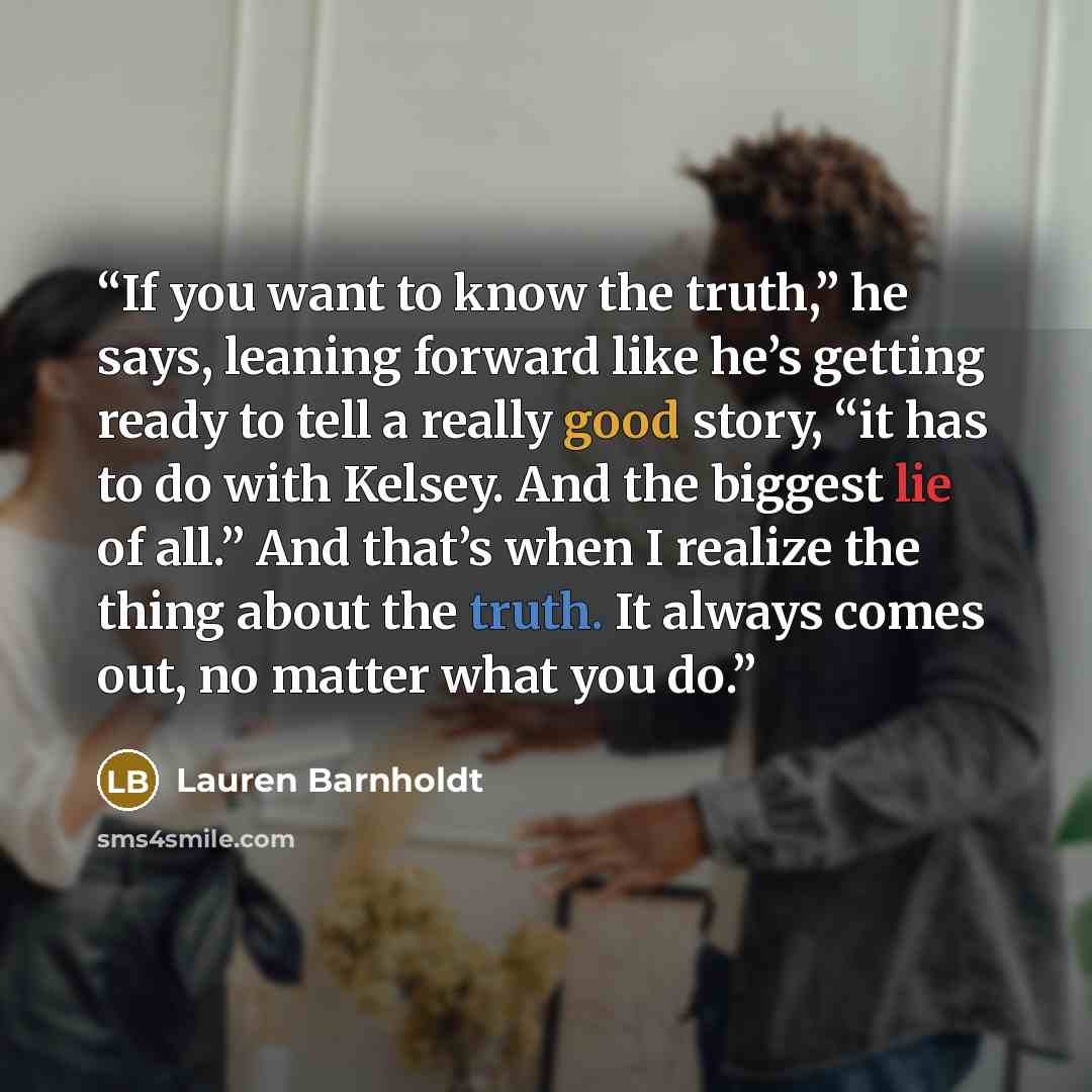 “If you want to know the truth,” he says, leaning forward like he’s getting ready to tell a really good story, “it has to do with Kelsey. And the biggest lie of all.” And that’s when I realize the thing about the truth. It always comes out, no matter what you do.” quote by Lauren Barnholdt