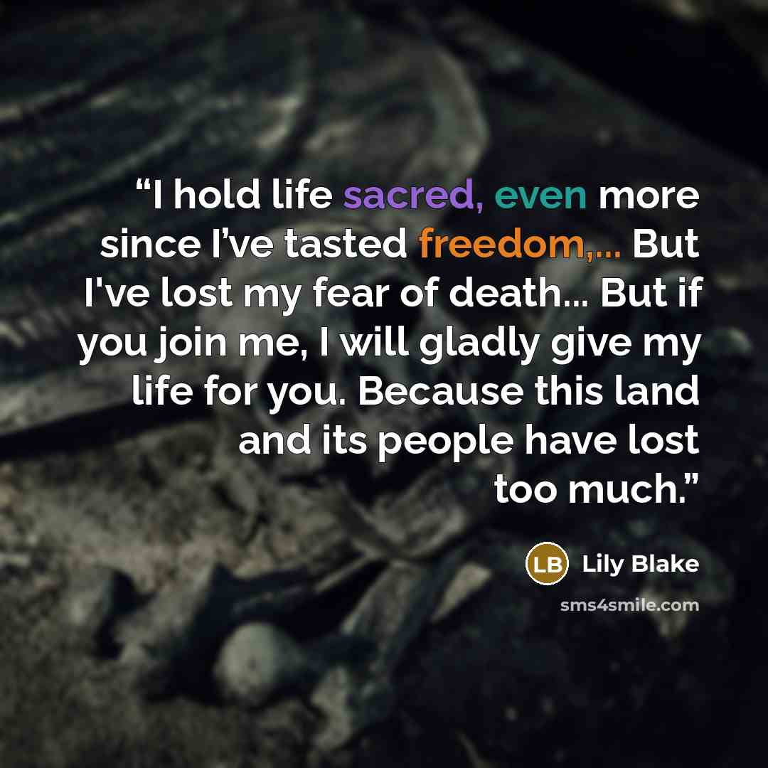 “I hold life sacred, even more since I’ve tasted freedom,... But I've lost my fear of death... But if you join me, I will gladly give my life for you. Because this land and its people have lost too much.” quote by Lily Blake