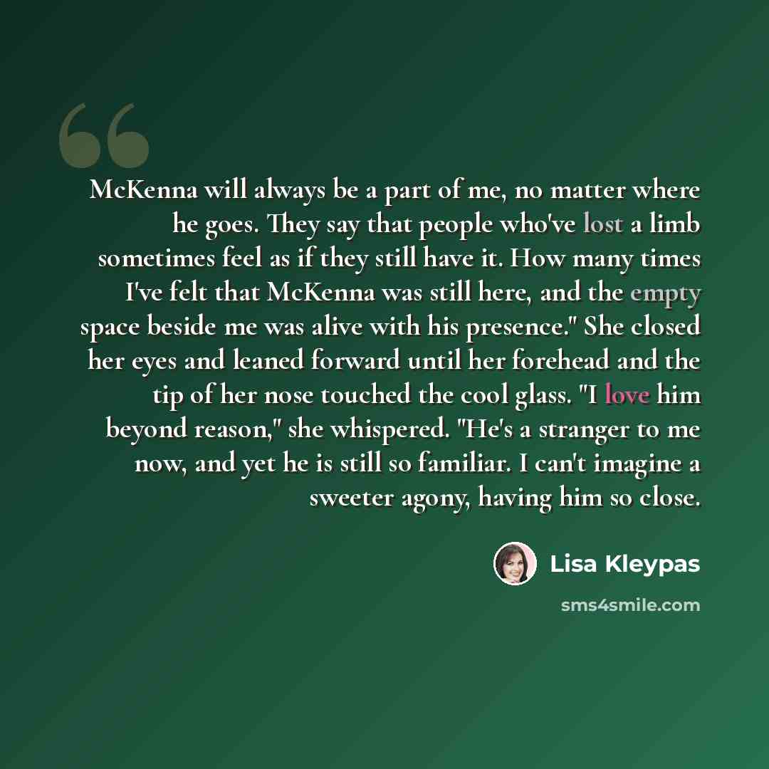 “McKenna will always be a part of me, no matter where he goes. They say that people who've lost a limb sometimes feel as if they still have it. How many times I've felt that McKenna was still here, and the empty space beside me was alive with his presence." She closed her eyes and leaned forward…” quote by Lisa Kleypas