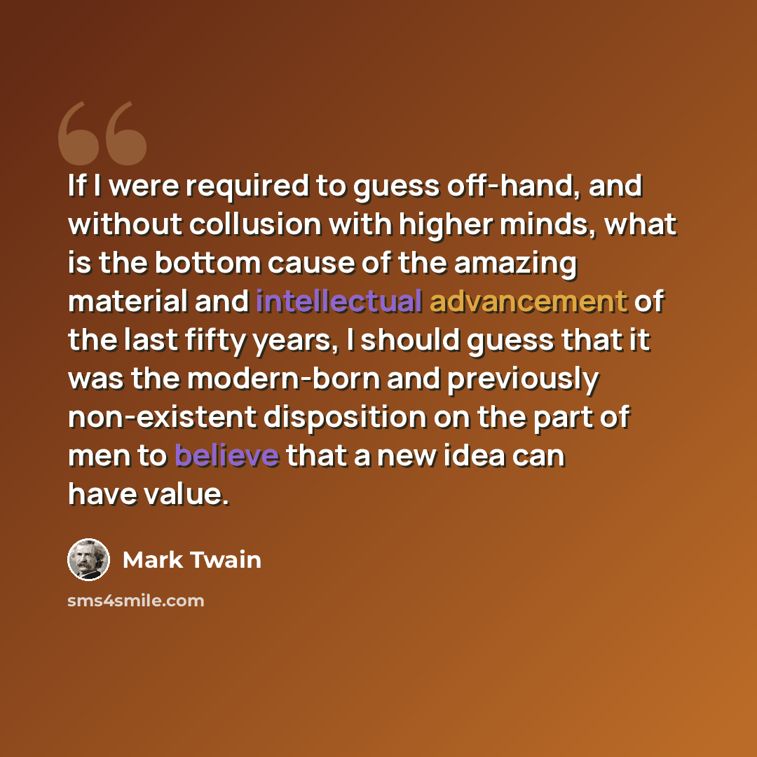 “If I were required to guess off-hand, and without collusion with higher minds, what is the bottom cause of the amazing material and intellectual advancement of the last fifty years, I should guess that it was the modern-born and previously non-existent disposition on the part of men to believe…” quote by Mark Twain