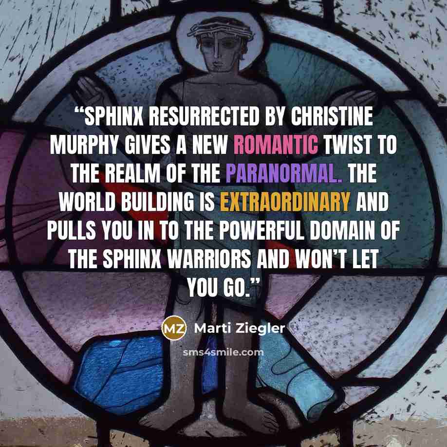 “Sphinx Resurrected by Christine Murphy gives a new romantic twist to the realm of the paranormal. The world building is extraordinary and pulls you in to the powerful domain of the Sphinx Warriors and won’t let you go.” quote by Marti Ziegler