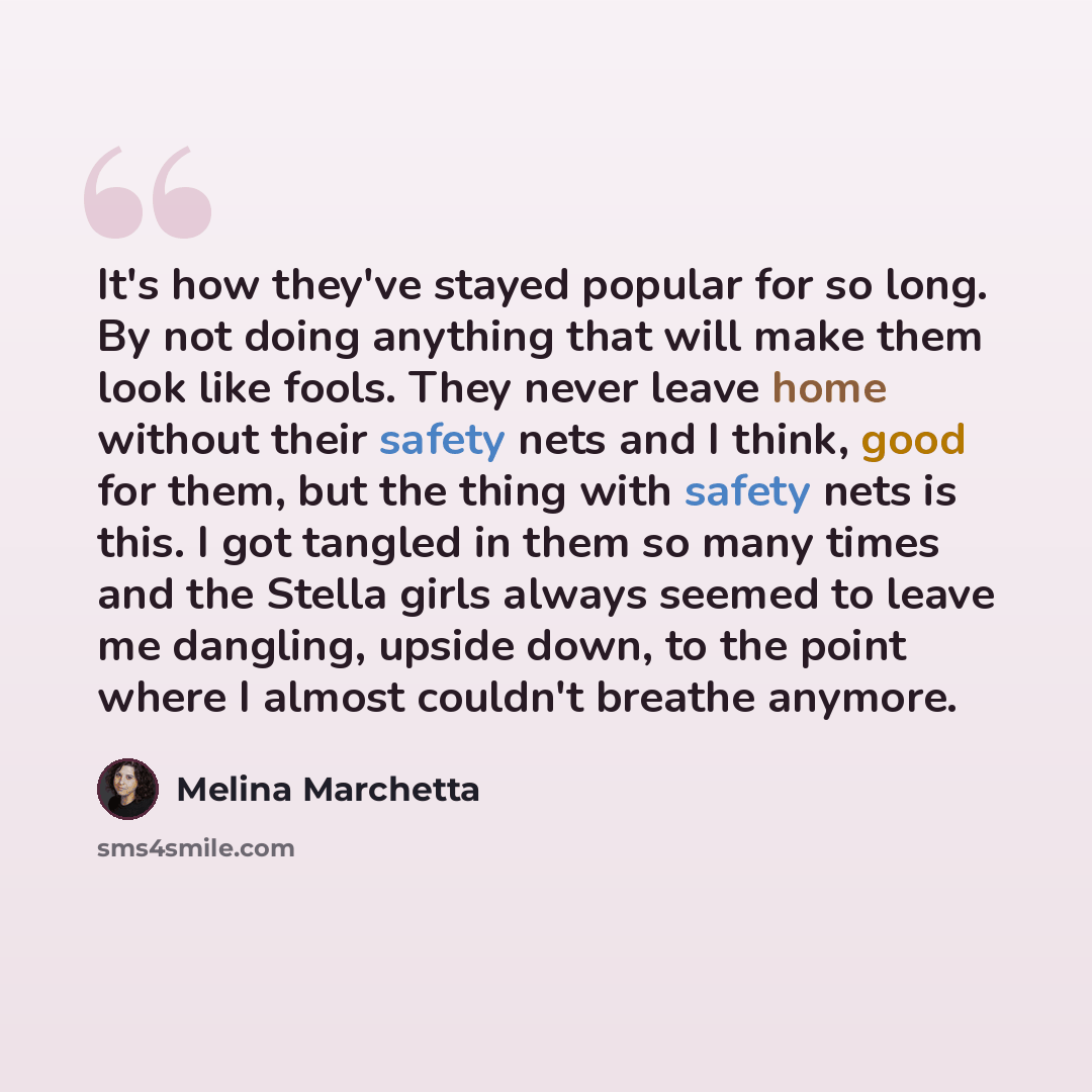 “It's how they've stayed popular for so long. By not doing anything that will make them look like fools. They never leave home without their safety nets and I think, good for them, but the thing with safety nets is this. I got tangled in them so many times and the Stella girls always seemed to…” quote by Melina Marchetta