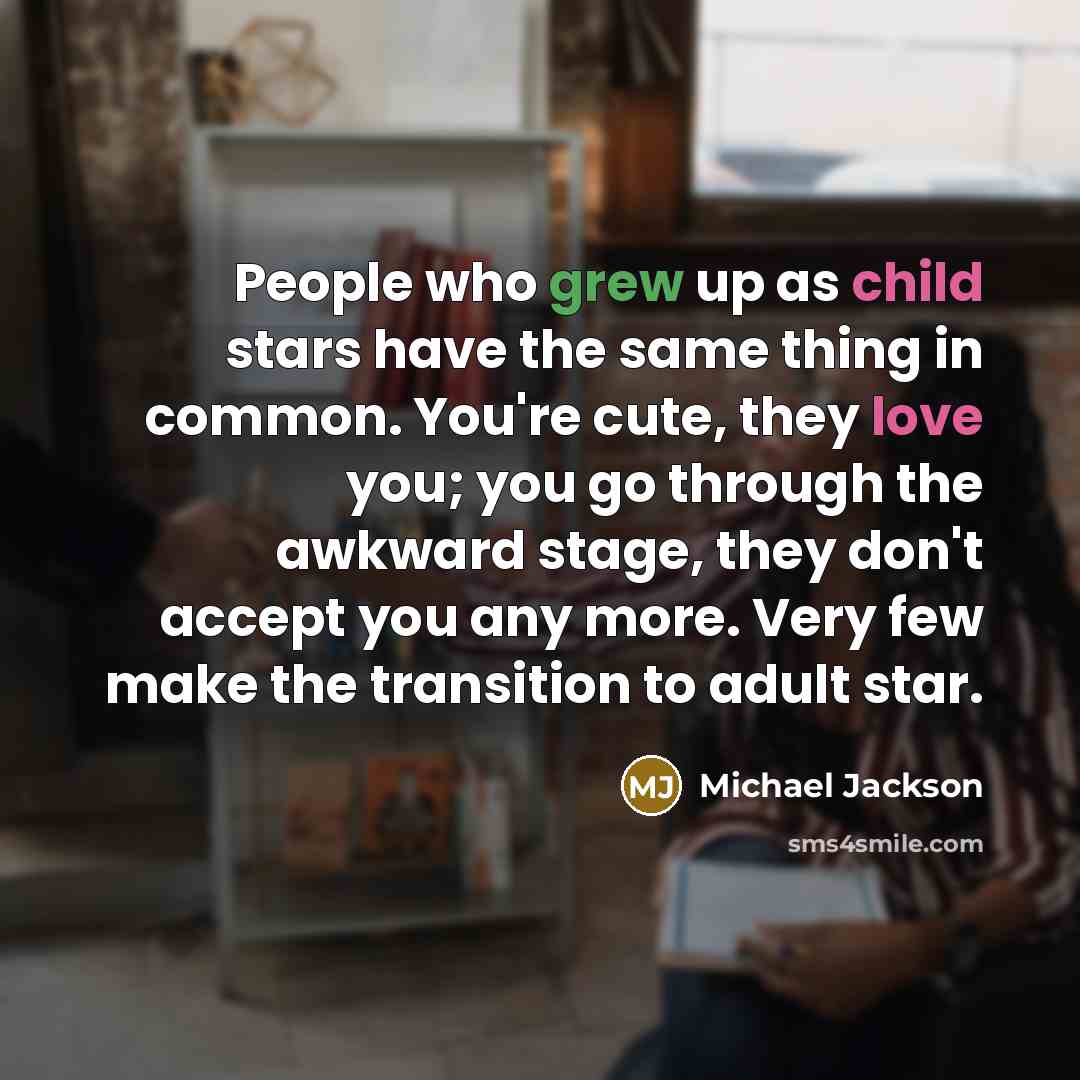 “People who grew up as child stars have the same thing in common. You're cute, they love you; you go through the awkward stage, they don't accept you any more. Very few make the transition to adult star.” quote by Michael Jackson