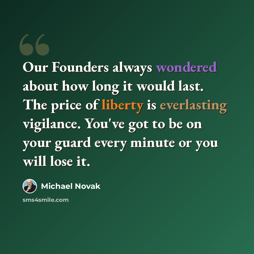“Our Founders always wondered about how long it would last. The price of liberty is everlasting vigilance. You've got to be on your guard every minute or you will lose it.” quote by Michael Novak