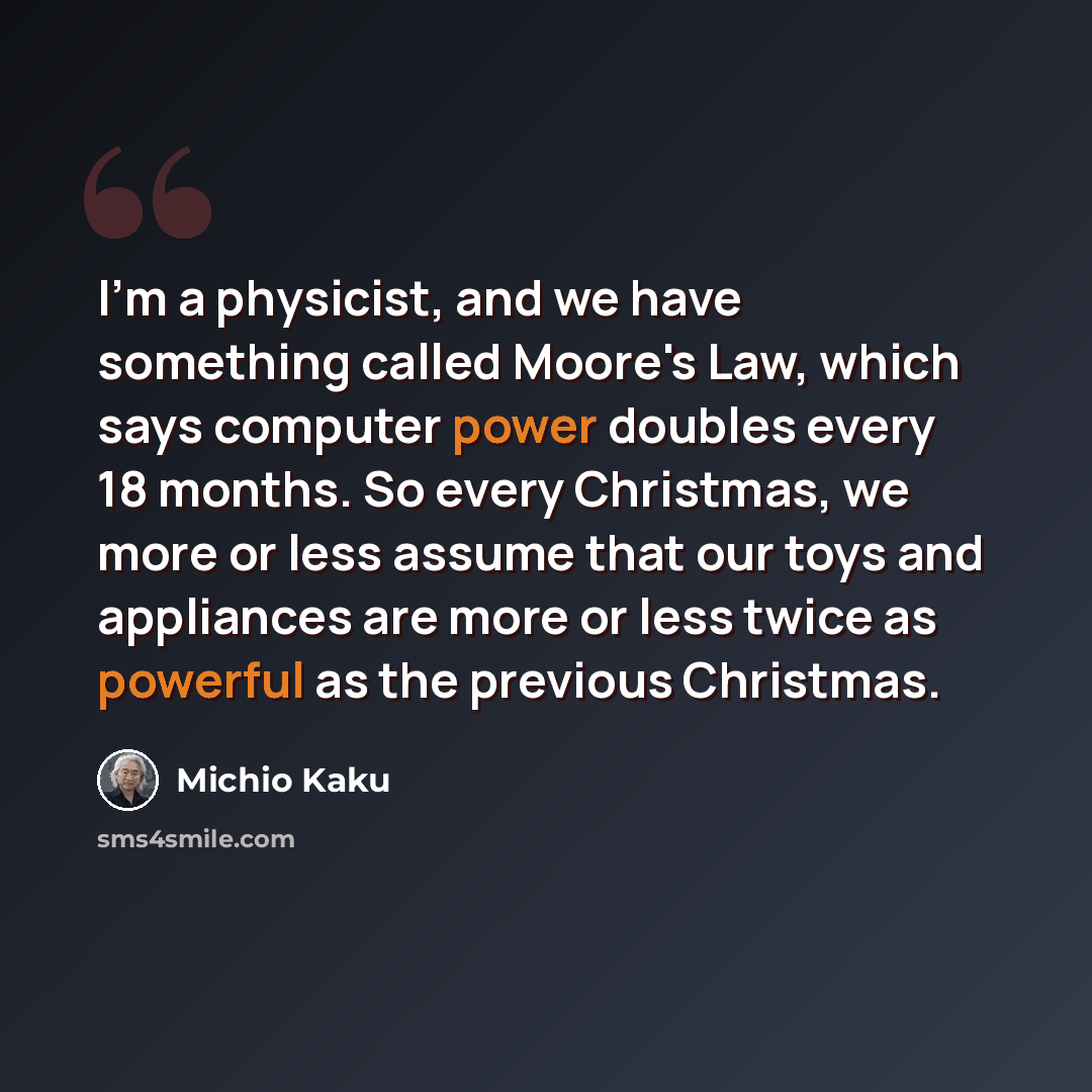 “I'm a physicist, and we have something called Moore's Law, which says computer power doubles every 18 months. So every Christmas, we more or less assume that our toys and appliances are more or less twice as powerful as the previous Christmas.” quote by Michio Kaku