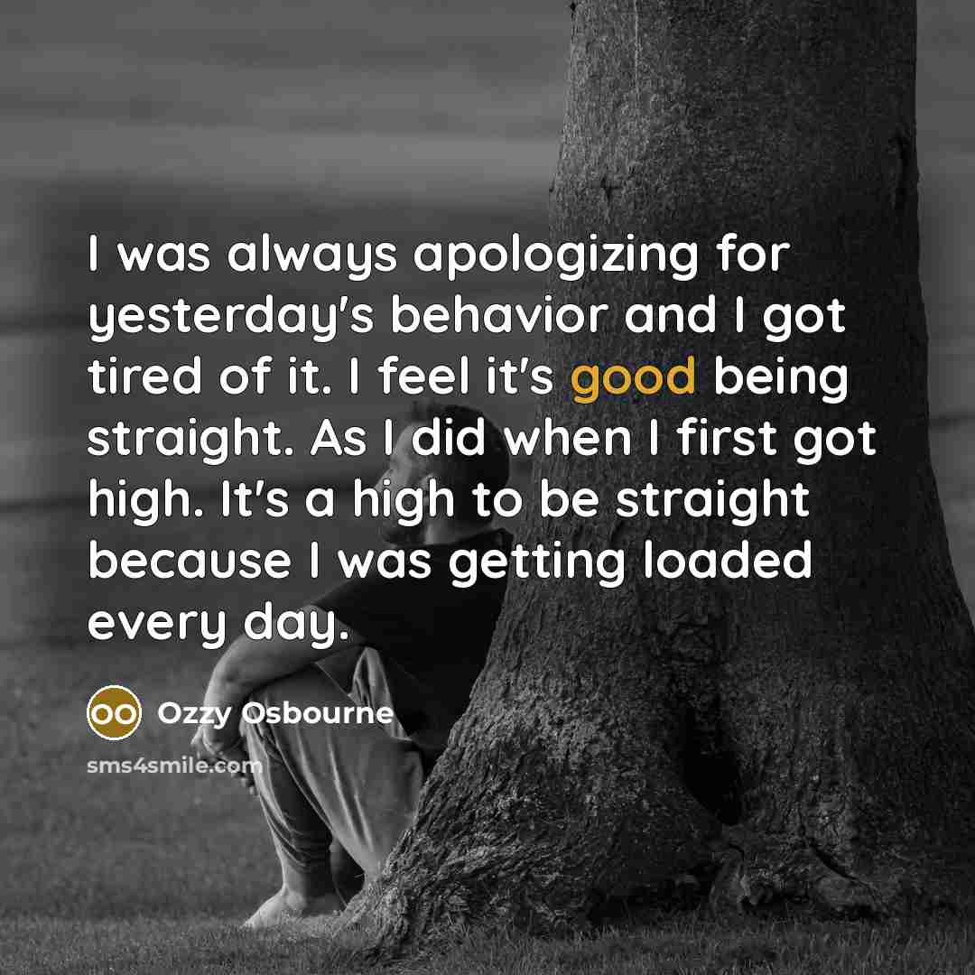 “I was always apologizing for yesterday's behavior and I got tired of it. I feel it's good being straight. As I did when I first got high. It's a high to be straight because I was getting loaded every day.” quote by Ozzy Osbourne
