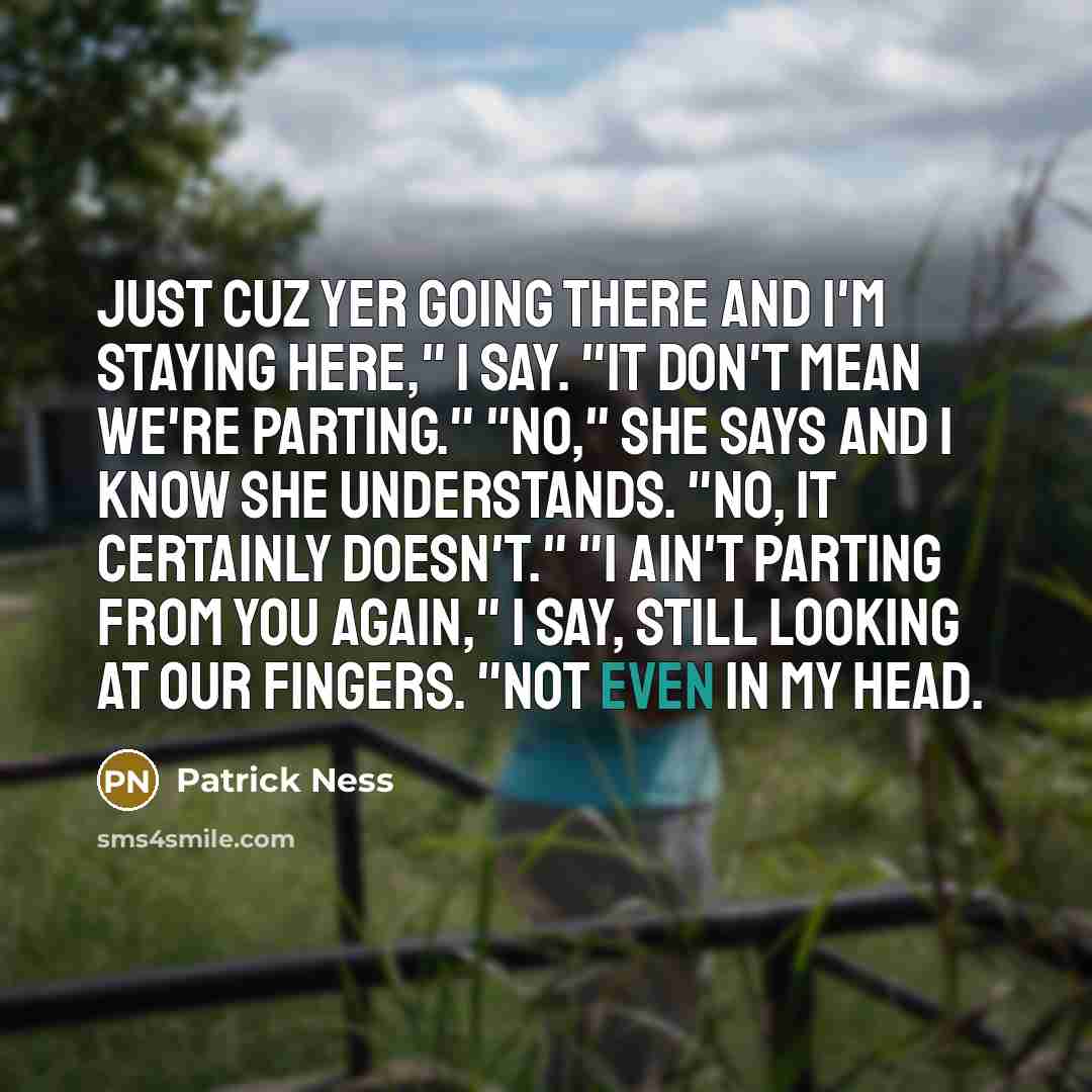 “Just cuz yer going there and I'm staying here," I say. "It don't mean we're parting." "No," she says and I know she understands. "No, it certainly doesn't." "I ain't parting from you again," I say, still looking at our fingers. "Not even in my head.” quote by Patrick Ness