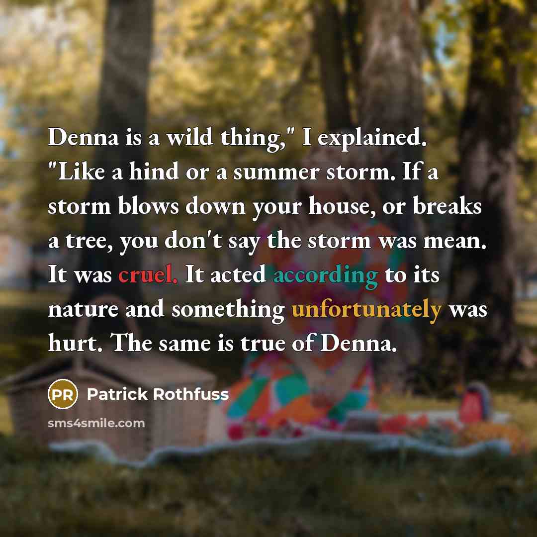 “Denna is a wild thing," I explained. "Like a hind or a summer storm. If a storm blows down your house, or breaks a tree, you don't say the storm was mean. It was cruel. It acted according to its nature and something unfortunately was hurt. The same is true of Denna.” quote by Patrick Rothfuss