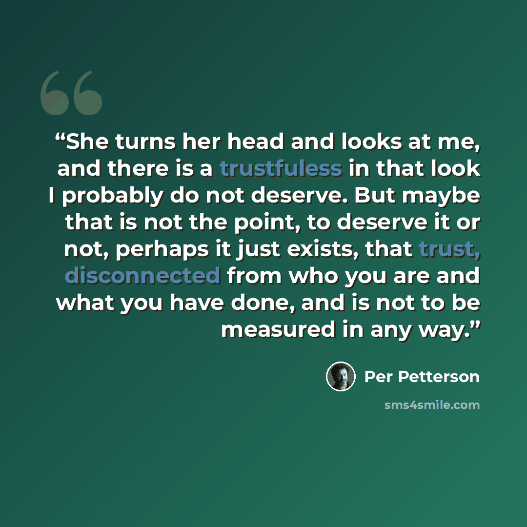 “She turns her head and looks at me, and there is a trustfuless in that look I probably do not deserve. But maybe that is not the point, to deserve it or not, perhaps it just exists, that trust, disconnected from who you are and what you have done, and is not to be measured in any way.” quote by Per Petterson
