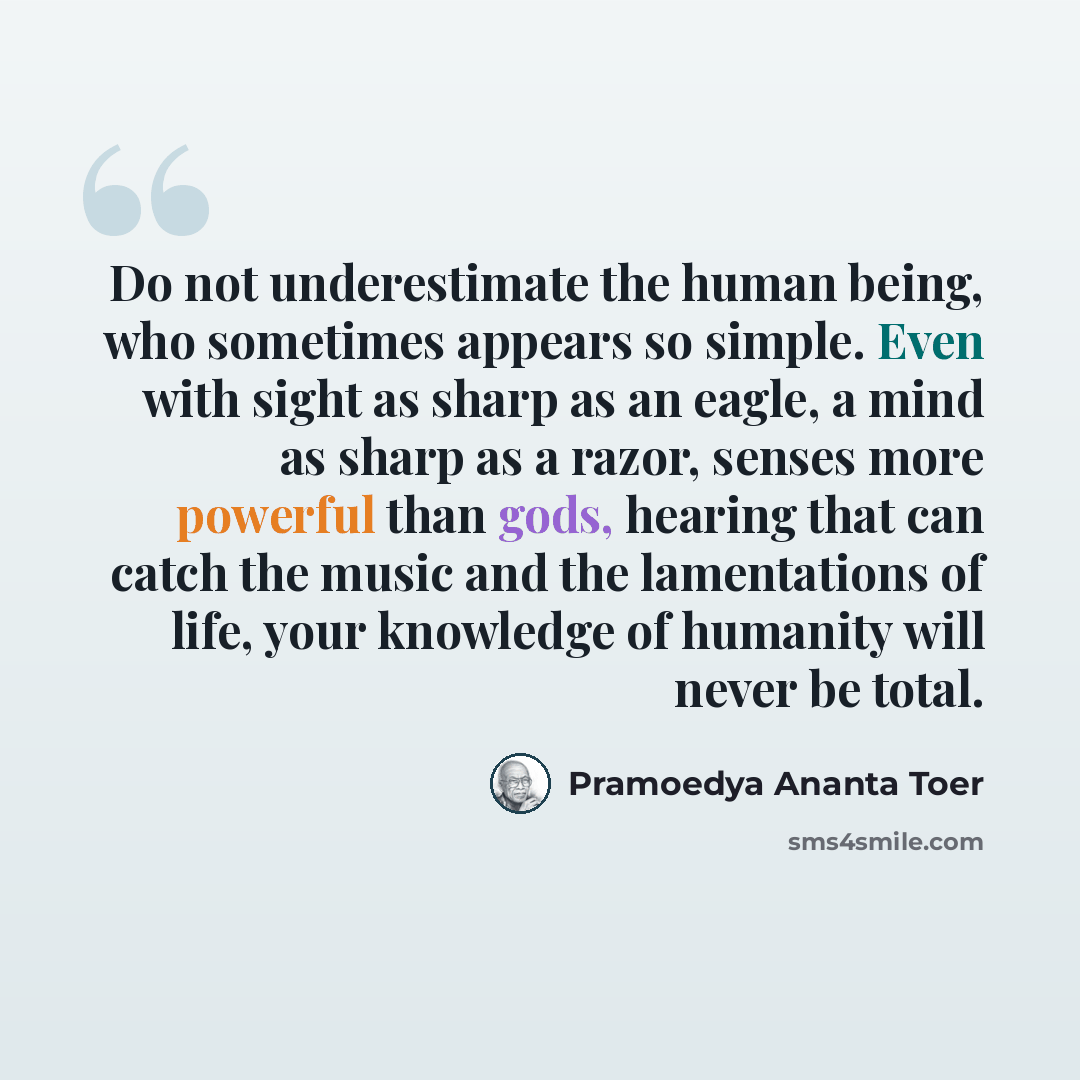 “Do not underestimate the human being, who sometimes appears so simple. Even with sight as sharp as an eagle, a mind as sharp as a razor, senses more powerful than gods, hearing that can catch the music and the lamentations of life, your knowledge of humanity will never be total.” quote by Pramoedya Ananta Toer