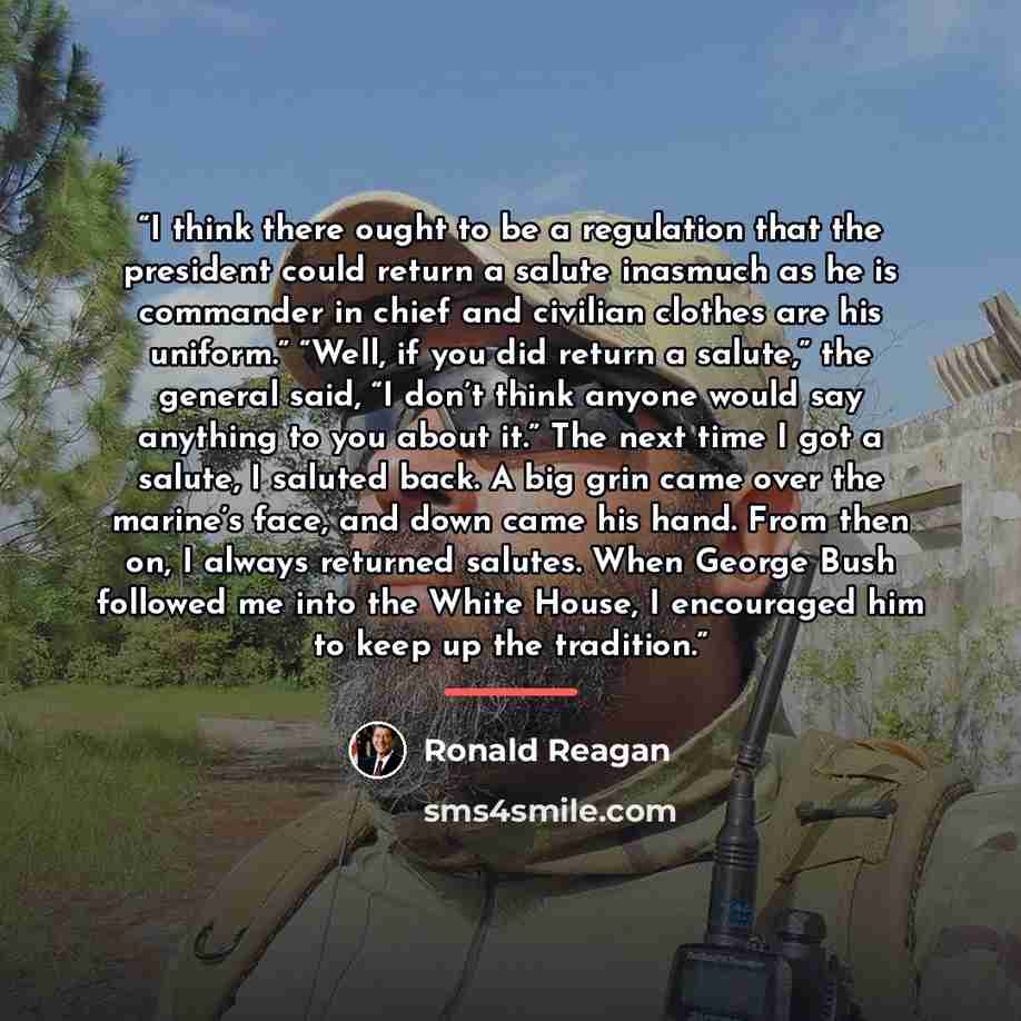 “I think there ought to be a regulation that the president could return a salute inasmuch as he is commander in chief and civilian clothes are his uniform.” “Well, if you did return a salute,” the general said, “I don’t think anyone would say anything to you about it.” The next time I got a salute…” quote by Ronald Reagan