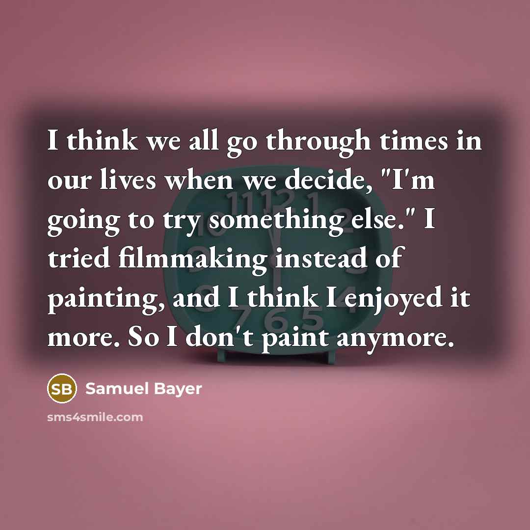 “I think we all go through times in our lives when we decide, "I'm going to try something else." I tried filmmaking instead of painting, and I think I enjoyed it more. So I don't paint anymore.” quote by Samuel Bayer