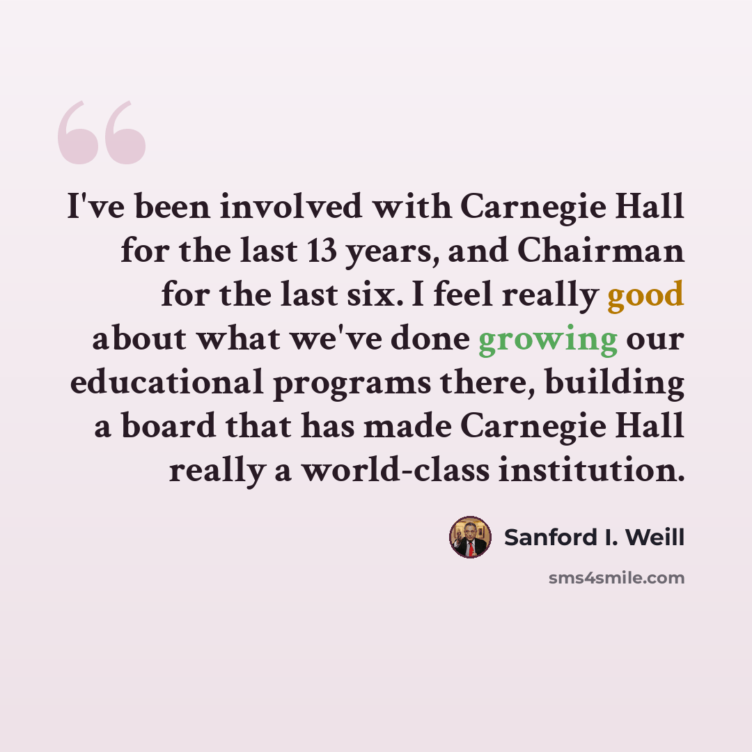 “I've been involved with Carnegie Hall for the last 13 years, and Chairman for the last six. I feel really good about what we've done growing our educational programs there, building a board that has made Carnegie Hall really a world-class institution.” quote by Sanford I. Weill