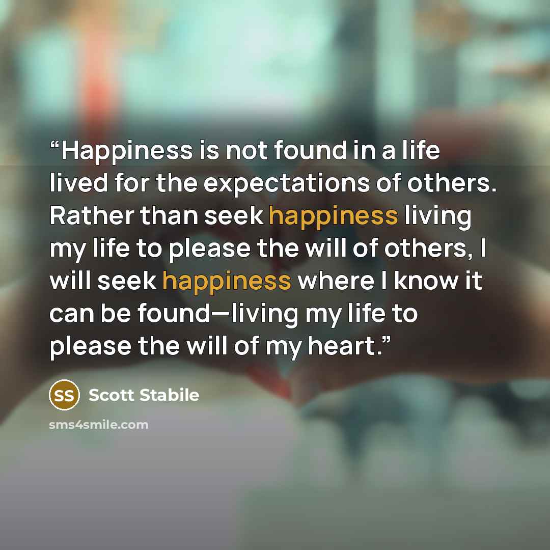 “Happiness is not found in a life lived for the expectations of others. Rather than seek happiness living my life to please the will of others, I will seek happiness where I know it can be found—living my life to please the will of my heart.” quote by Scott Stabile